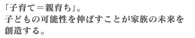 「子育て＝親育ち」。子どもの可能性を伸ばすことが家族の未来を創造する。