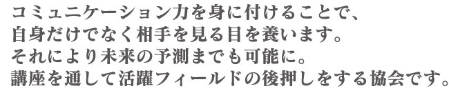 コミュニケーション力を身に付けることで、自身だけでなく相手を見る目を養います。それにより未来の予測までも可能に。講座を通して活躍フィールドの後押しをする協会です。